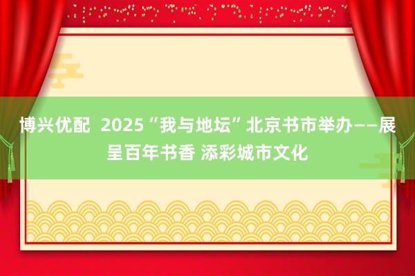 博兴优配  2025“我与地坛”北京书市举办——展呈百年书香 添彩城市文化