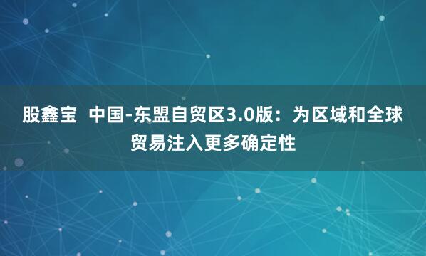 股鑫宝  中国-东盟自贸区3.0版：为区域和全球贸易注入更多确定性