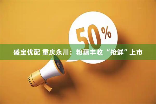 盛宝优配 重庆永川：粉藕丰收 “抢鲜”上市