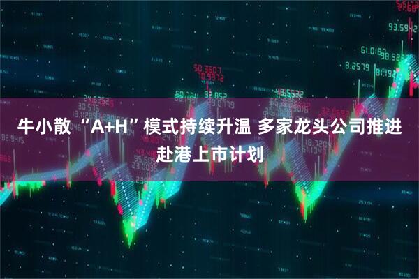 牛小散 “A+H”模式持续升温 多家龙头公司推进赴港上市计划
