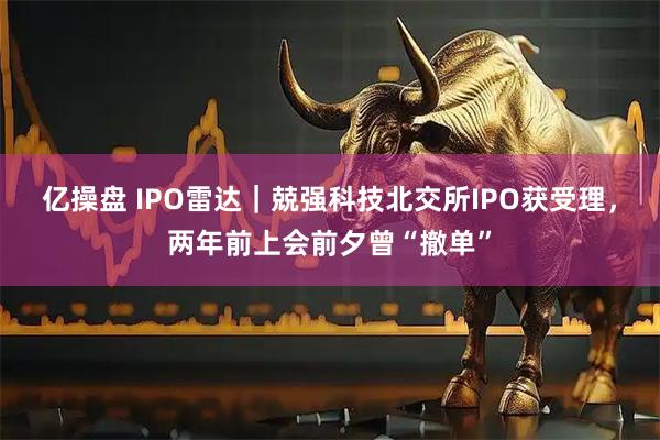 亿操盘 IPO雷达｜兢强科技北交所IPO获受理，两年前上会前夕曾“撤单”