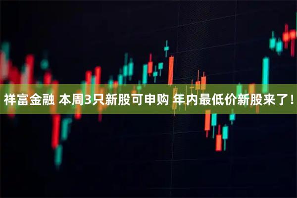 祥富金融 本周3只新股可申购 年内最低价新股来了！