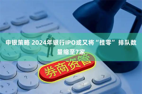 申银策略 2024年银行IPO或又将“挂零” 排队数量缩至7家