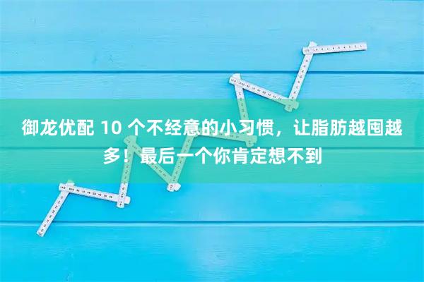 御龙优配 10 个不经意的小习惯，让脂肪越囤越多！最后一个你肯定想不到