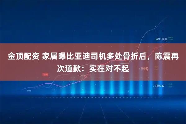 金顶配资 家属曝比亚迪司机多处骨折后，陈震再次道歉：实在对不起