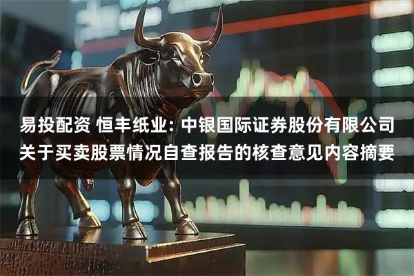 易投配资 恒丰纸业: 中银国际证券股份有限公司关于买卖股票情况自查报告的核查意见内容摘要