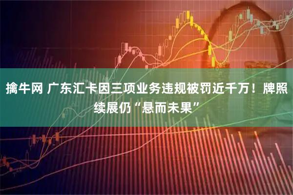 擒牛网 广东汇卡因三项业务违规被罚近千万！牌照续展仍“悬而未果”