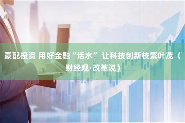 豪配投资 用好金融“活水” 让科技创新枝繁叶茂(财经观·改革说)