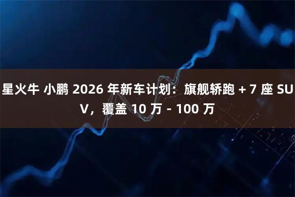 星火牛 小鹏 2026 年新车计划：旗舰轿跑 + 7 座 SUV，覆盖 10 万 - 100 万