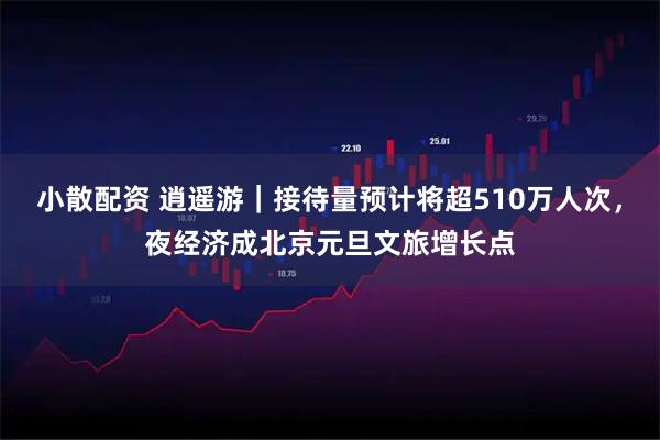 小散配资 逍遥游｜接待量预计将超510万人次，夜经济成北京元旦文旅增长点