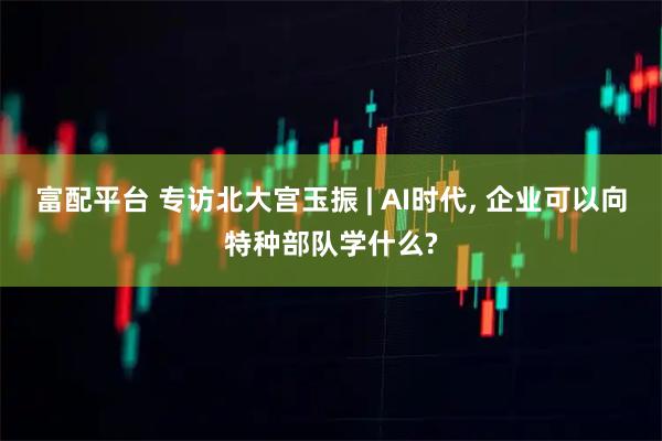 富配平台 专访北大宫玉振 | AI时代, 企业可以向特种部队学什么?