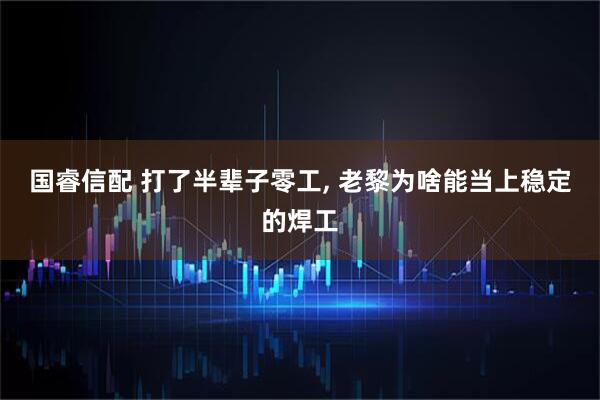 国睿信配 打了半辈子零工, 老黎为啥能当上稳定的焊工