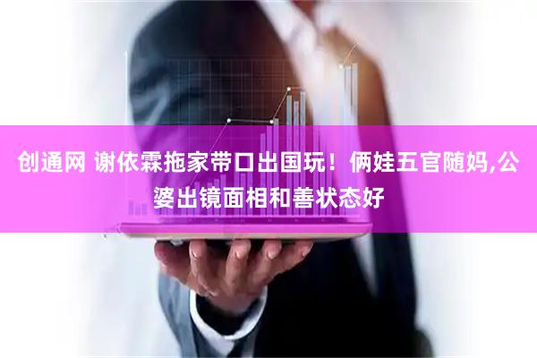 创通网 谢依霖拖家带口出国玩！俩娃五官随妈,公婆出镜面相和善状态好
