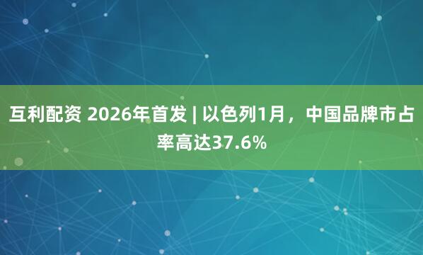 互利配资 2026年首发 | 以色列1月，中国品牌市占率高达37.6%