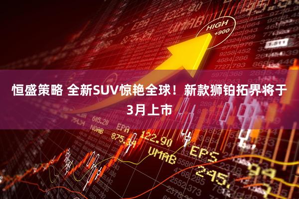 恒盛策略 全新SUV惊艳全球！新款狮铂拓界将于3月上市