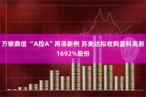 万银鼎信 “A控A”再添新例 苏美达拟收购蓝科高新1692%股份