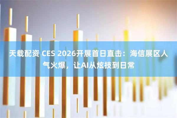 天载配资 CES 2026开展首日直击：海信展区人气火爆，让AI从炫技到日常