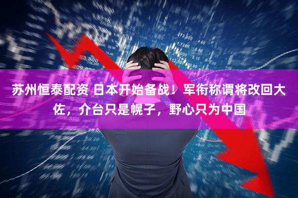 苏州恒泰配资 日本开始备战！军衔称谓将改回大佐，介台只是幌子，野心只为中国