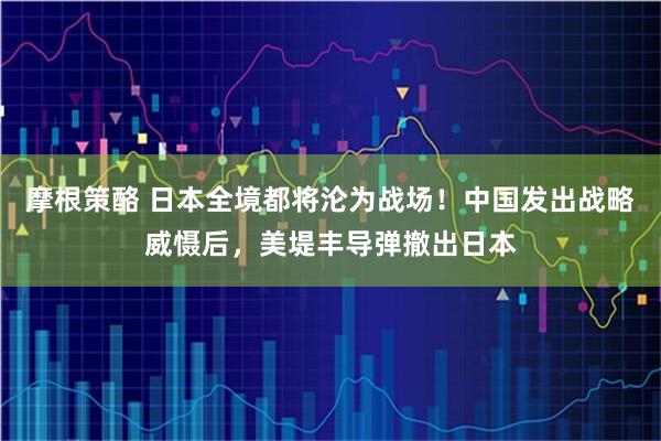 摩根策酪 日本全境都将沦为战场！中国发出战略威慑后，美堤丰导弹撤出日本