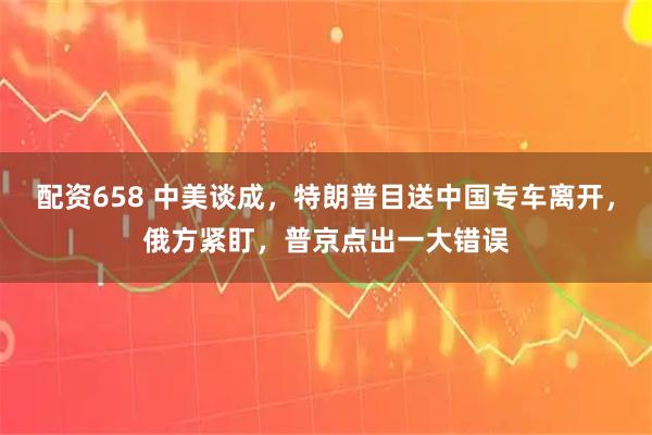 配资658 中美谈成，特朗普目送中国专车离开，俄方紧盯，普京点出一大错误